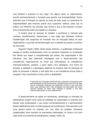 15
mais eficiente e produtivo no seu cargo”. Em alguns casos, os colaboradores,
buscam permanentemente a formação para garantir sua empregabilidade. Outros
assimilam que a formação os valoriza ao ponto de fazer surgir um sentimento de
responsabilidade pela empresa quanto seus superiores, embora, saiba que na
prática, sua influência nas decisões seja mínima e que a real intenção é ampliar
seus conhecimentos sobre seu trabalho e a empresa.
O cenário atual do mercado de trabalho e econômico é marcado pela
incerteza, acontecimentos imprevisíveis, o que exige das empresas continua
(re)elaboração dos programas de formação e/ou de educação básica de seus
colaboradores, o que está intimamente ligado com a utilidade do produto no domínio
da vida social.
Segundo Frigotto (1996), dentro dessa dinâmica, a qualificação profissional
emerge no cenário contemporâneo como um elemento importante na composição
dos fatores que regem a competitividade dos países, das organizações e dos
indivíduos. Isso está totalmente entrelaçado com o desenvolvimento das
competências organizacionais de modo que potencializem as competências
individuais.Cabendo, portanto, a partir desse novo paradigma, uma forma de
perceber a realidade e a abordagem sistêmica da empresa onde há valorizção de
todos os processos e setores, e que todos têm a sua importância porque todos a
compõem. Para Lima-Santos e Vinha, (2010, p.2049/2050):
É essencial que a formação profissional seja conhecida e reconhecida como
parte integrante da vida das empresas, nomeadamente como forma de fazer
face às constantes mudanças que atualmente ocorrem, e que, para além
disso, seja entendida como meio privilegiado de potenciação dos únicos
recursos capazes de trazer valor acrescido e singular a uma dada
empresa/organização: os seus colaboradores.
O desenvolvimento de ações em treinamento, qualificação ou formação de
trabalhadores surgem como parte de estratégia da organização ou empresa para
atender suas necessidades, o que ocorre concomitantemente é o aprimoramento
destes trabalhadores tanto na esfera pessoal como profissional, onde assumem uma
nova postura diante da empresa, por uma série de questões intrínsecas
(subjetividade) como aumento na auto-estima (valorização), os motiva a ter nova
visão sobre seu ambiente de trabalhadores, colegas, chefia, etc.
 