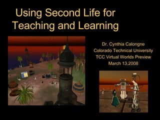 Using Second Life for Teaching and Learning Dr. Cynthia Calongne Colorado Technical University TCC Virtual Worlds Preview March 13,2008 