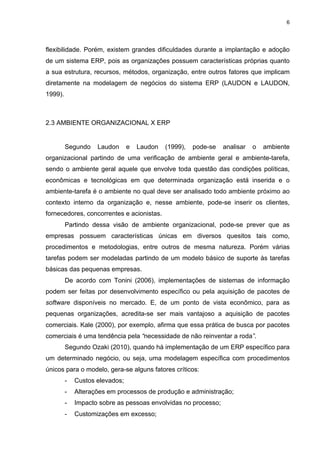 6




flexibilidade. Porém, existem grandes dificuldades durante a implantação e adoção
de um sistema ERP, pois as organizações possuem características próprias quanto
a sua estrutura, recursos, métodos, organização, entre outros fatores que implicam
diretamente na modelagem de negócios do sistema ERP (LAUDON e LAUDON,
1999).



2.3 AMBIENTE ORGANIZACIONAL X ERP


         Segundo    Laudon      e   Laudon   (1999),   pode-se   analisar   o   ambiente
organizacional partindo de uma verificação de ambiente geral e ambiente-tarefa,
sendo o ambiente geral aquele que envolve toda questão das condições políticas,
econômicas e tecnológicas em que determinada organização está inserida e o
ambiente-tarefa é o ambiente no qual deve ser analisado todo ambiente próximo ao
contexto interno da organização e, nesse ambiente, pode-se inserir os clientes,
fornecedores, concorrentes e acionistas.
         Partindo dessa visão de ambiente organizacional, pode-se prever que as
empresas possuem características únicas em diversos quesitos tais como,
procedimentos e metodologias, entre outros de mesma natureza. Porém várias
tarefas podem ser modeladas partindo de um modelo básico de suporte às tarefas
básicas das pequenas empresas.
         De acordo com Tonini (2006), implementações de sistemas de informação
podem ser feitas por desenvolvimento específico ou pela aquisição de pacotes de
software disponíveis no mercado. E, de um ponto de vista econômico, para as
pequenas organizações, acredita-se ser mais vantajoso a aquisição de pacotes
comerciais. Kale (2000), por exemplo, afirma que essa prática de busca por pacotes
comerciais é uma tendência pela “necessidade de não reinventar a roda”.
         Segundo Ozaki (2010), quando há implementação de um ERP específico para
um determinado negócio, ou seja, uma modelagem específica com procedimentos
únicos para o modelo, gera-se alguns fatores críticos:
         -   Custos elevados;
         -   Alterações em processos de produção e administração;
         -   Impacto sobre as pessoas envolvidas no processo;
         -   Customizações em excesso;
 