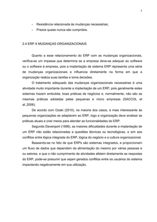 7




       -     Resistência relacionada às mudanças necessárias;
       -     Prazos quase nunca são cumpridos.



2.4 ERP X MUDANÇAS ORGANIZACIONAIS


       Quanto a esse relacionamento do ERP com as mudanças organizacionais,
verifica-se um impasse que determina se a empresa deve-se adequar ao software
ou o software à empresa, pois a implantação de sistema ERP representa uma série
de mudanças organizacionais e influencia diretamente na forma em que a
organização realiza suas tarefas e toma decisões.
       O tratamento adequado das mudanças organizacionais necessárias é uma
atividade muito importante durante a implantação de um ERP, pois geralmente estes
sistemas trazem embutida, boas práticas de negócios e, normalmente, não são as
mesmas práticas adotadas pelas pequenas e micro empresas (SACCOL et
al.,2006).
       De acordo com Ozaki (2010), na maioria dos casos, é mais interessante às
pequenas organizações se adaptarem ao ERP, logo a organização deve analisar as
práticas atuais e criar meios para atender as funcionalidades do ERP.
       Segundo Davenport (1998), as maiores dificuldades durante a implantação de
um ERP não estão relacionadas a questões técnicas ou tecnológicas, e sim aos
conflitos entre lógica integrada do ERP, lógica do negócio e a cultura organizacional.
       Baseando-se no fato de que ERPs são sistemas integrados, e proporcionam
um fluxo de dados que dependem da alimentação do mesmo por várias pessoas e
ou setores, e que o não cumprimento de atividades afetam diretamente as respostas
do ERP, pode-se presumir que sejam gerados conflitos entre os usuários do sistema
impactando negativamente em sua utilização.
 