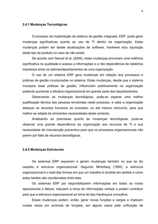 8




2.4.1 Mudanças Tecnológicas


      O processo de implantação de sistema de gestão integrada, ERP, pode gerar
mudanças significativas quanto ao uso de TI dentro da organização. Estas
mudanças podem ser desde atualizações de software, hardware e/ou aquisição
deste tipo de produto no caso de não existir.
      De acordo com Saccol et al. (2006), estas mudanças provocam uma melhoria
significativa na qualidade e acesso a informações e a não dependência de relatórios
impressos entre os setores/departamentos de uma organização.
      O uso de um sistema ERP gera mudanças em relação aos processos e
práticas de gestão incorporadas no sistema. Estas mudanças, desde que o sistema
incorpore boas práticas de gestão, influenciam positivamente na organização
podendo aumentar a eficácia organizacional em grande parte dos departamentos.
      Observando as mudanças tecnológicas, pode-se esperar uma melhor
qualificação técnica das pessoas envolvidas neste processo, e cabe a organização
adequar os recursos humanos ao processo, ou até mesmo renová-lo, para que
melhor se adapte às eminentes necessidades deste contexto.
      Analisando as premissas quanto às mudanças tecnológicas, pode-se
observar uma grande dependência da organização aos recursos de TI e sua
necessidade de manutenção preventiva para que os processos organizacionais não
parem por falta de recursos tecnológicos.



2.4.2 Mudanças Estruturais


      Os sistemas ERP requerem e geram mudanças também no que se diz
respeito à estrutura organizacional. Segundo Mintzberg (1995), a estrutura
organizacional é o total das formas em que um trabalho é dividido em tarefas e como
estas tarefas são coordenadas entre elas.
      Os sistemas ERP por disponibilizarem informações em todos os níveis
operacionais e táticos, reduzem a troca de informações verbais e podem contribuir
para que a estrutura organizacional se torne do tipo hierárquica consultiva.
      Essas mudanças podem, então, gerar novas funções e cargos e implicam
muitas vezes em acúmulo de funções, em alguns casos pela unificação de
 