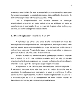 9




processos, podendo também gerar a necessidade de remanejamento dos recursos
humanos envolvidos pela necessidade de realocar responsabilidades decorrentes do
redesenho dos processos internos (SACOLL et al., 2006).
      Com     o   comprometimento      dos    recursos   humanos       as   mudanças
organizacionais promovem um maior controle sobre as atividades em todos os
departamentos da organização, já que os responsáveis pelas ações, e até mesmo
os erros, são identificados por acessos ao sistema.



2.4.3 Considerações sobre Implantação de um ERP


      A implantação de ERPs é uma tarefa de alta complexidade em razão das
mudanças necessárias provocadas em uma organização, mudanças que não estão
restritas apenas ao contexto tecnológico ou lógica de negócios e até mesmo o
redesenho de processos. A implantação requer uma mudança radical ao paradigma
gerencial, mudança cultural e gestão do conhecimento.
      Portanto ao adotar um sistema de gestão, por exemplo, um ERP, é inviável
que o sistema por si só gere resultados positivos, tendo em vista um cenário
organizacional onde existem pessoas que possuem conhecimentos e interações em
diferentes níveis, sejam eles hierárquicos ou por responsabilidades.
      A implantação de um ERP não pode ser vista apenas como um projeto de TI.
É necessário que essa tarefa seja vista como um projeto de suporte para as
estratégias de negócios para as organizações e requer o envolvimento de vários
setores ou níveis organizacionais, resultando na capacitação de todos os usuários e
a conscientização de todos os colaboradores de forma contínua através de
treinamentos e comunicação constante das partes envolvidas.
 