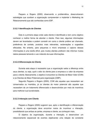 12




      Peppers e Rogers (2000) observando a problemática, desenvolveram
estratégias que auxiliam a organização compreender e implantar o Marketing de
Relacionamento que são conhecidas como IDIP.



2.5.2.1 Identificação de Clientes


      Esta é a primeira etapa onde cada cliente é identificado e tem como objetivo
conhecer a melhor forma de abordar o cliente. Para isso, algumas informações
devem ser levantadas e podem consistir em como o cliente prefere ser chamado,
preferência de contato, produtos mais relevantes, reclamações e sugestões
efetuadas. No entanto, para pequenas e micro empresas a captura dessas
informações é uma tarefa difícil, pois muitos clientes preferem não informar muitos
dados pessoais temendo o uso indevido de suas informações.



2.5.2.2 Diferenciação do Cliente


      Durante esta etapa é necessário que a organização saiba a diferença entre
seus clientes, ou seja, qual o valor do cliente para a empresa e o valor da empresa
para o cliente. Basicamente, o objetivo é encontrar os Clientes de Maior Valor (CVM)
e os Clientes de Maior Potencial para organização (CMP).
      Segundo Peppers e Rogers (2000), CVM são aqueles que necessitam ser
conservados ou mantidos, já os clientes de maior potencial são aqueles que
necessitam de um tratamento diferenciado e desenvolvidos por meio de incentivos
para melhorar sua lucratividade.



2.5.2.3 Interação com Cliente


      Peppers e Rogers (2000) sugerem que, após a identificação e diferenciação
do cliente, a organização deve encontrar meios de incentivar a interação,
possibilitando que ambas as partes, empresa e cliente, se conheçam mais.
      O objetivo da organização, durante a interação, é desenvolver um
relacionamento seqüencial de eventos objetivando uma relação de constante
 