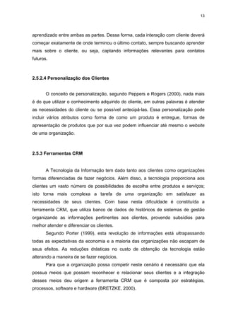 13




aprendizado entre ambas as partes. Dessa forma, cada interação com cliente deverá
começar exatamente de onde terminou o último contato, sempre buscando aprender
mais sobre o cliente, ou seja, captando informações relevantes para contatos
futuros.



2.5.2.4 Personalização dos Clientes


       O conceito de personalização, segundo Peppers e Rogers (2000), nada mais
é do que utilizar o conhecimento adquirido do cliente, em outras palavras é atender
as necessidades do cliente ou se possível antecipá-las. Essa personalização pode
incluir vários atributos como forma de como um produto é entregue, formas de
apresentação de produtos que por sua vez podem influenciar até mesmo o website
de uma organização.



2.5.3 Ferramentas CRM


       A Tecnologia da Informação tem dado tanto aos clientes como organizações
formas diferenciadas de fazer negócios. Além disso, a tecnologia proporciona aos
clientes um vasto número de possibilidades de escolha entre produtos e serviços;
isto torna mais complexa a tarefa de uma organização em satisfazer as
necessidades de seus clientes. Com base nesta dificuldade é constituída a
ferramenta CRM, que utiliza banco de dados de históricos de sistemas de gestão
organizando as informações pertinentes aos clientes, provendo subsídios para
melhor atender e diferenciar os clientes.
       Segundo Porter (1999), esta revolução de informações está ultrapassando
todas as expectativas da economia e a maioria das organizações não escapam de
seus efeitos. As reduções drásticas no custo de obtenção da tecnologia estão
alterando a maneira de se fazer negócios.
       Para que a organização possa competir neste cenário é necessário que ela
possua meios que possam reconhecer e relacionar seus clientes e a integração
desses meios deu origem a ferramenta CRM que é composta por estratégias,
processos, software e hardware (BRETZKE, 2000).
 