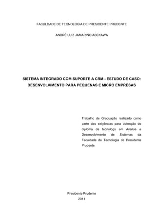 FACULDADE DE TECNOLOGIA DE PRESIDENTE PRUDENTE


               ANDRÉ LUIZ JAMARINO ABEKAWA




SISTEMA INTEGRADO COM SUPORTE A CRM - ESTUDO DE CASO:
  DESENVOLVIMENTO PARA PEQUENAS E MICRO EMPRESAS




                              Trabalho de Graduação realizado como
                              parte das exigências para obtenção do
                              diploma de tecnólogo em Análise e
                              Desenvolvimento   de   Sistemas   da
                              Faculdade de Tecnologia de Presidente
                              Prudente.




                     Presidente Prudente
                            2011
 