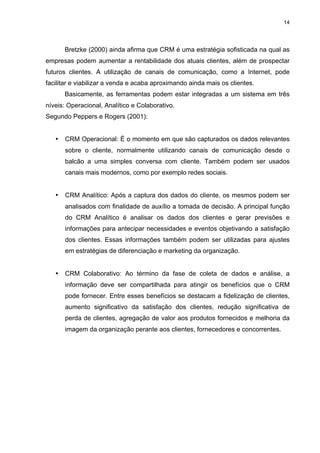 14




       Bretzke (2000) ainda afirma que CRM é uma estratégia sofisticada na qual as
empresas podem aumentar a rentabilidade dos atuais clientes, além de prospectar
futuros clientes. A utilização de canais de comunicação, como a Internet, pode
facilitar e viabilizar a venda e acaba aproximando ainda mais os clientes.
       Basicamente, as ferramentas podem estar integradas a um sistema em três
níveis: Operacional, Analítico e Colaborativo.
Segundo Peppers e Rogers (2001):


   •   CRM Operacional: É o momento em que são capturados os dados relevantes
       sobre o cliente, normalmente utilizando canais de comunicação desde o
       balcão a uma simples conversa com cliente. Também podem ser usados
       canais mais modernos, como por exemplo redes sociais.


   •   CRM Analítico: Após a captura dos dados do cliente, os mesmos podem ser
       analisados com finalidade de auxílio a tomada de decisão. A principal função
       do CRM Analítico é analisar os dados dos clientes e gerar previsões e
       informações para antecipar necessidades e eventos objetivando a satisfação
       dos clientes. Essas informações também podem ser utilizadas para ajustes
       em estratégias de diferenciação e marketing da organização.


   •   CRM Colaborativo: Ao término da fase de coleta de dados e análise, a
       informação deve ser compartilhada para atingir os benefícios que o CRM
       pode fornecer. Entre esses benefícios se destacam a fidelização de clientes,
       aumento significativo da satisfação dos clientes, redução significativa de
       perda de clientes, agregação de valor aos produtos fornecidos e melhoria da
       imagem da organização perante aos clientes, fornecedores e concorrentes.
 