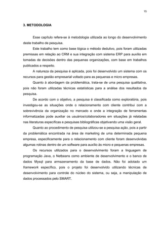15




3. METODOLOGIA


      Esse capítulo refere-se à metodologia utilizada ao longo do desenvolvimento
deste trabalho de pesquisa.
      Este trabalho tem como base lógica o método dedutivo, pois foram utilizadas
premissas em relação ao CRM e sua integração com sistema ERP para auxílio em
tomadas de decisões dentro das pequenas organizações, com base em trabalhos
publicados a respeito.
      A natureza da pesquisa é aplicada, pois foi desenvolvido um sistema com os
recursos para gestão empresarial voltado para as pequenas e micro empresas.
      Quanto à abordagem da problemática, trata-se de uma pesquisa qualitativa,
pois não foram utilizadas técnicas estatísticas para a análise dos resultados da
pesquisa.
      De acordo com o objetivo, a pesquisa é classificada como exploratória, pois
investigou-se as situações onde o relacionamento com cliente contribui com a
sobrevivência da organização no mercado e onde a integração de ferramentas
informatizadas pode auxiliar os usuários/colaboradores em situações já relatadas
nas literaturas específicas e pesquisas bibliográficas objetivando uma visão geral.
      Quanto ao procedimento de pesquisa utilizou-se a pesquisa ação, pois a partir
da problemática encontrada na área de marketing de uma determinada pequena
empresa, especificamente para o relacionamento com cliente foram desenvolvidas
algumas rotinas dentro de um software para auxílio às micro e pequenas empresas.
      Os recursos utilizados para o desenvolvimento foram a linguagem de
programação Java, o Netbeans como ambiente de desenvolvimento e o banco de
dados Mysql para armazenamento da base de dados. Não foi adotado um
framework específico, pois o projeto foi desenvolvido utilizando técnicas de
desenvolvimento para controle do núcleo do sistema, ou seja, a manipulação de
dados processados pelo SMART.
 
