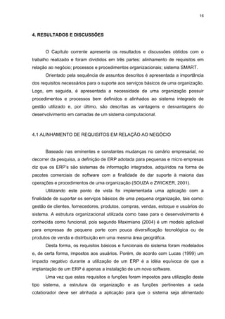 16




4. RESULTADOS E DISCUSSÕES


      O Capítulo corrente apresenta os resultados e discussões obtidos com o
trabalho realizado e foram divididos em três partes: alinhamento de requisitos em
relação ao negócio; processos e procedimentos organizacionais; sistema SMART.
      Orientado pela sequência de assuntos descritos é apresentada a importância
dos requisitos necessários para o suporte aos serviços básicos de uma organização.
Logo, em seguida, é apresentada a necessidade de uma organização possuir
procedimentos e processos bem definidos e alinhados ao sistema integrado de
gestão utilizado e, por último, são descritas as vantagens e desvantagens do
desenvolvimento em camadas de um sistema computacional.



4.1 ALINHAMENTO DE REQUISITOS EM RELAÇÃO AO NEGÓCIO


      Baseado nas eminentes e constantes mudanças no cenário empresarial, no
decorrer da pesquisa, a definição de ERP adotada para pequenas e micro empresas
diz que os ERP’s são sistemas de informação integrados, adquiridos na forma de
pacotes comerciais de software com a finalidade de dar suporte à maioria das
operações e procedimentos de uma organização (SOUZA e ZWICKER, 2001).
      Utilizando este ponto de vista foi implementada uma aplicação com a
finalidade de suportar os serviços básicos de uma pequena organização, tais como:
gestão de clientes, fornecedores, produtos, compras, vendas, estoque e usuários do
sistema. A estrutura organizacional utilizada como base para o desenvolvimento é
conhecida como funcional, pois segundo Maximiano (2004) é um modelo aplicável
para empresas de pequeno porte com pouca diversificação tecnológica ou de
produtos de venda e distribuição em uma mesma área geográfica.
      Desta forma, os requisitos básicos e funcionais do sistema foram modelados
e, de certa forma, impostos aos usuários. Porém, de acordo com Lucas (1999) um
impacto negativo durante a utilização de um ERP é a idéia equívoca de que a
implantação de um ERP é apenas a instalação de um novo software.
      Uma vez que estes requisitos e funções foram impostos para utilização deste
tipo sistema, a estrutura da organização e as funções pertinentes a cada
colaborador deve ser alinhada a aplicação para que o sistema seja alimentado
 