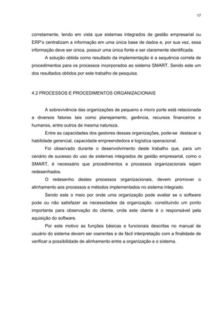 17




corretamente, tendo em vista que sistemas integrados de gestão empresarial ou
ERP’s centralizam a informação em uma única base de dados e, por sua vez, essa
informação deve ser única, possuir uma única fonte e ser claramente identificada.
      A solução obtida como resultado da implementação é a sequência correta de
procedimentos para os processos incorporados ao sistema SMART. Sendo este um
dos resultados obtidos por este trabalho de pesquisa.



4.2 PROCESSOS E PROCEDIMENTOS ORGANIZACIONAIS


      A sobrevivência das organizações de pequeno e micro porte está relacionada
a diversos fatores tais como planejamento, gerência, recursos financeiros e
humanos, entre outros de mesma natureza.
      Entre as capacidades dos gestores dessas organizações, pode-se destacar a
habilidade gerencial, capacidade empreendedora e logística operacional.
      Foi observado durante o desenvolvimento deste trabalho que, para um
cenário de sucesso do uso de sistemas integrados de gestão empresarial, como o
SMART, é necessário que procedimentos e processos organizacionais sejam
redesenhados.
      O redesenho destes processos organizacionais, devem promover o
alinhamento aos processos e métodos implementados no sistema integrado.
      Sendo este o meio por onde uma organização pode avaliar se o software
pode ou não satisfazer as necessidades da organização. constituindo um ponto
importante para observação do cliente, onde este cliente é o responsável pela
aquisição do software.
      Por este motivo as funções básicas e funcionais descritas no manual de
usuário do sistema devem ser coerentes e de fácil interpretação com a finalidade de
verificar a possibilidade de alinhamento entre a organização e o sistema.
 