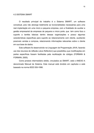 18




4.3 SISTEMA SMART


      O resultado principal do trabalho é o Sistema SMART, um software
conceitual, pois não abrange totalmente as funcionalidades necessárias para uma
real implantação em uma micro e pequena empresa, com a finalidade de auxiliar a
gestão empresarial de empresas de pequeno e micro porte, que tem como foco o
suporte a tarefas básicas dentro dessas organizações e possui algumas
características específicas para suporte ao relacionamento com cliente, auxiliando
possíveis vendas e compras, relacionando informações relevantes sobre o cliente
em sua base de dados.
      Este software foi desenvolvido na Linguagem de Programação JAVA, fazendo
uso dos recursos de reflexão (Java Reflection) que possibilitou que modificações em
partes específicas fossem facilitadas pela reutilização de códigos (FORMAN &
FORMAN, 2005).
      Como produto intermediário obtido, vinculados ao SMART, está o ANEXO A
denominado Manual de Sistema. Este manual está dividido em capítulos e está
baseado na norma IEEE 830-1998.
 