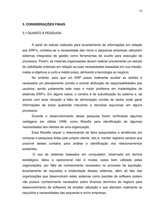 19




5. CONSIDERAÇÕES FINAIS

5.1 QUANTO À PESQUISA


      A partir do estudo realizado para levantamento de informações em relação
aos ERP’s, contatou-se a necessidade das micro e pequenas empresas utilizarem
sistemas integrados de gestão como ferramentas de auxílio para execução de
processos. Porém, as mesmas organizações devem realizar previamente um estudo
de viabilidade criterioso em relação as suas necessidades baseadas em sua missão,
metas e objetivos a curto e médio prazo, alinhando a tecnologia ao negócio.
      No entanto, para que um ERP possa realmente auxiliar as tarefas é
necessário um planejamento correto e ocorrer atribuição de responsabilidades aos
usuários, sendo justamente este caso o maior problema em implantações de
sistemas ERP’s. Em alguns casos, o cenário é de subutilização do sistema e, de
acordo com essa situação a falta de alimentação correta de dados pode gerar
informações de baixa qualidade induzindo a decisões equívocas em alguns
processos.
      Durante o desenvolvimento dessa pesquisa foram verificadas algumas
vantagens em utilizar CRM, como filosofia para identificação de algumas
necessidades dos clientes de uma organização.
      Essa filosofia requer o relacionando de itens pesquisados e tendências em
compras e pesquisas feitas pelo próprio cliente. Isto é, manter registros sempre que
possível destes contatos para análise e identificação dos relacionamentos
existentes.
       O uso de sistemas baseados em computador, observado em termos
estratégico, tático e operacional não é muitas vezes bem utilizado pelas
organizações, por falta de conhecimento necessário no processo de aquisição,
levantamento de requisitos e implantação desses sistemas, além do fato das
organizações que desenvolvem estes sistemas como pacotes de software podem
não possuir conhecimento necessário sobre diversos domínios de negócio para
desenvolvimento de softwares de simples utilização e que atendam realmente os
requisitos e necessidades das pequenas e micro empresas.
 