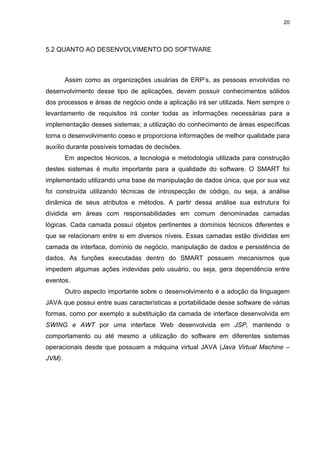 20




5.2 QUANTO AO DESENVOLVIMENTO DO SOFTWARE



        Assim como as organizações usuárias de ERP’s, as pessoas envolvidas no
desenvolvimento desse tipo de aplicações, devem possuir conhecimentos sólidos
dos processos e áreas de negócio onde a aplicação irá ser utilizada. Nem sempre o
levantamento de requisitos irá conter todas as informações necessárias para a
implementação desses sistemas; a utilização do conhecimento de áreas específicas
torna o desenvolvimento coeso e proporciona informações de melhor qualidade para
auxílio durante possíveis tomadas de decisões.
        Em aspectos técnicos, a tecnologia e metodologia utilizada para construção
destes sistemas é muito importante para a qualidade do software. O SMART foi
implementado utilizando uma base de manipulação de dados única, que por sua vez
foi construída utilizando técnicas de introspecção de código, ou seja, a análise
dinâmica de seus atributos e métodos. A partir dessa análise sua estrutura foi
dividida em áreas com responsabilidades em comum denominadas camadas
lógicas. Cada camada possuí objetos pertinentes a domínios técnicos diferentes e
que se relacionam entre si em diversos níveis. Essas camadas estão divididas em
camada de interface, domínio de negócio, manipulação de dados e persistência de
dados. As funções executadas dentro do SMART possuem mecanismos que
impedem algumas ações indevidas pelo usuário, ou seja, gera dependência entre
eventos.
        Outro aspecto importante sobre o desenvolvimento é a adoção da linguagem
JAVA que possui entre suas características a portabilidade desse software de várias
formas, como por exemplo a substituição da camada de interface desenvolvida em
SWING e AWT por uma interface Web desenvolvida em JSP, mantendo o
comportamento ou até mesmo a utilização do software em diferentes sistemas
operacionais desde que possuam a máquina virtual JAVA (Java Virtual Machine –
JVM).
 