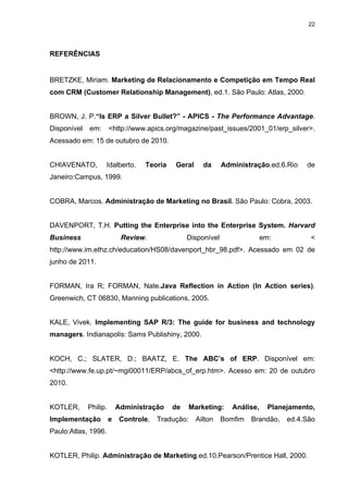 22




REFERÊNCIAS


BRETZKE, Miriam. Marketing de Relacionamento e Competição em Tempo Real
com CRM (Customer Relationship Management), ed.1. São Paulo: Atlas, 2000.


BROWN, J. P.“Is ERP a Silver Bullet?” - APICS - The Performance Advantage.
Disponível   em:       <http://www.apics.org/magazine/past_issues/2001_01/erp_silver>.
Acessado em: 15 de outubro de 2010.


CHIAVENATO,          Idalberto.    Teoria   Geral      da     Administração.ed.6.Rio    de
Janeiro:Campus, 1999.


COBRA, Marcos. Administração de Marketing no Brasil. São Paulo: Cobra, 2003.


DAVENPORT, T.H. Putting the Enterprise into the Enterprise System. Harvard
Business                    Review.              Disponível                 em:          <
http://www.im.ethz.ch/education/HS08/davenport_hbr_98.pdf>. Acessado em 02 de
junho de 2011.


FORMAN, Ira R; FORMAN, Nate.Java Reflection in Action (In Action series).
Greenwich, CT 06830, Manning publications, 2005.


KALE, Vivek. Implementing SAP R/3: The guide for business and technology
managers. Indianapolis: Sams Publishiny, 2000.


KOCH, C.; SLATER, D.; BAATZ, E. The ABC’s of ERP. Disponível em:
<http://www.fe.up.pt/~mgi00011/ERP/abcs_of_erp.htm>. Acesso em: 20 de outubro
2010.


KOTLER,      Philip.       Administração    de     Marketing:    Análise,     Planejamento,
Implementação          e   Controle,   Tradução:    Ailton    Bomfim   Brandão,    ed.4.São
Paulo:Atlas, 1996.


KOTLER, Philip. Administração de Marketing.ed.10.Pearson/Prentice Hall, 2000.
 