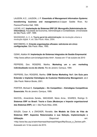 23




LAUDON, K.C., LAUDON, J. P. Essentials of Management Information Systems:
transforming    business       and    management.ed.3.Upper     Saddle    River,   NJ:
Pearson/Prentice Hall, 1999.
LUCAS, A.C. Implantação de Sistemas ERP.22f. Monografia (Administração da
Informática). Faculdade de Economia, Administração e Contabilidade. Universidade
de São Paulo, USP, 1999.

MAXIMIANO, A. C. A. Teoria geral da administração: da revolução urbana a
revolução digital. 4. ed. São Paulo: Atlas, 2004.

MINTZBERG, H. Criando organizações eficazes: estruturas em cinco
configurações. São Paulo: Atlas, 1995.



OZAKI, Adalton M. Implantação de Sistemas Integrados de Gestão Empresarial.
<http://www.adfcon.com.br/artigos/index.html>. Acesso em 17 de outubro de 2010


PEPPERS,      Don;   ROGERS,         Martha.   Marketing   um   a   um:    marketing
individualizado na era do cliente. Rio de Janeiro: Campus, 1994.


PEPPERS, Don; ROGERS, Martha. CRM Series Marketing 1to1: Um Guia para
Entender e Implantar Estratégias de Customer Relationship Management. ed.2
.São Paulo: Makron Books, 2001.


PORTER, Michael E. Competição – On Competition – Estratégias Competitivas
Essenciais. Rio de Janeiro: Campus, 1999.


SACCOL, Amarolinda Zanela., MACADAR, Marie Anne., SOARES, Rodrigo O.
Sistemas ERP no Brasil: Teoria e Caos (Mudanças e Impacto organizacional
dos Sistemas ERP). ed.1. São Paulo:Atlas, 2006.


SOUZA, Cesar A. e ZWICKER, Ronaldo. Um Modelo de Ciclo de Vida de
Sistemas ERP: Aspectos Relacionados à sua Seleção, Implementação e
Utilização.                                Disponível                              em:
<http://www.fea.usp.br/adm/4semead/4semead/Artigos/Mqi/Souza_e_Zwicker.pdf>.
Acessado em 12 de outubro de 2010.
 