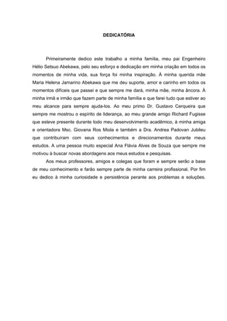 DEDICATÓRIA




      Primeiramente dedico este trabalho a minha família, meu pai Engenheiro
Hélio Setsuo Abekawa, pelo seu esforço e dedicação em minha criação em todos os
momentos de minha vida, sua força foi minha inspiração. À minha querida mãe
Maria Helena Jamarino Abekawa que me deu suporte, amor e carinho em todos os
momentos difíceis que passei e que sempre me dará, minha mãe, minha âncora. À
minha irmã e irmão que fazem parte de minha família e que farei tudo que estiver ao
meu alcance para sempre ajuda-los. Ao meu primo Dr. Gustavo Cerqueira que
sempre me mostrou o espírito de liderança, ao meu grande amigo Richard Fugisse
que esteve presente durante todo meu desenvolvimento acadêmico, à minha amiga
e orientadora Msc. Giovana Ros Miola e também a Dra. Andrea Padovan Jubileu
que contribuíram com seus conhecimentos e direcionamentos durante meus
estudos. A uma pessoa muito especial Ana Flávia Alves de Souza que sempre me
motivou à buscar novas abordagens aos meus estudos e pesquisas.
      Aos meus professores, amigos e colegas que foram e sempre serão a base
de meu conhecimento e farão sempre parte de minha carreira profissional. Por fim
eu dedico à minha curiosidade e persistência perante aos problemas e soluções.
 