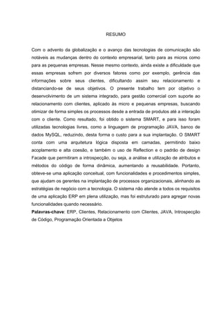 RESUMO


Com o advento da globalização e o avanço das tecnologias de comunicação são
notáveis as mudanças dentro do contexto empresarial, tanto para as micros como
para as pequenas empresas. Nesse mesmo contexto, ainda existe a dificuldade que
essas empresas sofrem por diversos fatores como por exemplo, gerência das
informações sobre seus clientes, dificultando assim seu relacionamento e
distanciando-se de seus objetivos. O presente trabalho tem por objetivo o
desenvolvimento de um sistema integrado, para gestão comercial com suporte ao
relacionamento com clientes, aplicado às micro e pequenas empresas, buscando
otimizar de forma simples os processos desde a entrada de produtos até a interação
com o cliente. Como resultado, foi obtido o sistema SMART, e para isso foram
utilizadas tecnologias livres, como a linguagem de programação JAVA, banco de
dados MySQL, reduzindo, desta forma o custo para a sua implantação. O SMART
conta com uma arquitetura lógica disposta em camadas, permitindo baixo
acoplamento e alta coesão, e também o uso de Reflection e o padrão de design
Facade que permitiram a introspecção, ou seja, a análise e utilização de atributos e
métodos do código de forma dinâmica, aumentando a reusabilidade. Portanto,
obteve-se uma aplicação conceitual, com funcionalidades e procedimentos simples,
que ajudam os gerentes na implantação de processos organizacionais, alinhando as
estratégias de negócio com a tecnologia. O sistema não atende a todos os requisitos
de uma aplicação ERP em plena utilização, mas foi estruturado para agregar novas
funcionalidades quando necessário.
Palavras-chave: ERP, Clientes, Relacionamento com Clientes, JAVA, Introspecção
de Código, Programação Orientada a Objetos
 