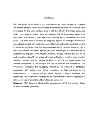 ABSTRACT


With the advent of globalization and advancement of communication technologies
are notable changes within the business environment for both PCs and for small
businesses. In this same context, there is still the difficulty that these companies
suffer from several factors such as management of information about their
customers, thus hindering their relationship and distancing themselves from their
goals. This work aims to develop an integrated system for managing commercial
support relationships with customers, applied to micro and small enterprises seeking
to optimize a simple process from incoming goods to the customer interaction. As a
result, we obtained the SMART system, and open technologies that were used as the
programming language JAVA, MySQL database, thereby reducing the cost for its
implementation. SMART has a layered logical architecture, enabling loose coupling
and high cohesion, and also the use of Reflection and Facade design pattern that
allowed introspection, ie, the analysis and use of attributes and methods of code
dynamically increasing the reusability. Therefore, we obtained a conceptual
application, with features and simple procedures to help managers in the
implementation of organizational processes, aligning business strategies with
technology. The system does not meet all the requirements of an ERP application in
full use, but was structured to add new features as needed.
Keywords: ERP, Customer Relationship Management, JAVA, Introspection Code,
Object Oriented Programming
 