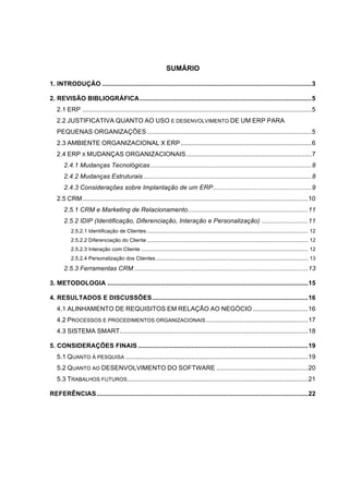 SUMÁRIO

1. INTRODUÇÃO ..................................................................................................................... 3!

2. REVISÃO BIBLIOGRÁFICA ................................................................................................ 5!
   2.1 ERP ................................................................................................................................ 5!
   2.2 JUSTIFICATIVA QUANTO AO USO E DESENVOLVIMENTO DE UM ERP PARA
   PEQUENAS ORGANIZAÇÕES ............................................................................................ 5!
   2.3 AMBIENTE ORGANIZACIONAL X ERP ......................................................................... 6!
   2.4 ERP X MUDANÇAS ORGANIZACIONAIS ...................................................................... 7!
       2.4.1 Mudanças Tecnológicas .......................................................................................... 8!
       2.4.2 Mudanças Estruturais .............................................................................................. 8!
       2.4.3 Considerações sobre Implantação de um ERP ....................................................... 9!
   2.5 CRM .............................................................................................................................. 10!
       2.5.1 CRM e Marketing de Relacionamento ................................................................... 11!
       2.5.2 IDIP (Identificação, Diferenciação, Interação e Personalização) .......................... 11!
          2.5.2.1 Identificação de Clientes .............................................................................................................. 12!
          2.5.2.2 Diferenciação do Cliente .............................................................................................................. 12!
          2.5.2.3 Interação com Cliente .................................................................................................................. 12!
          2.5.2.4 Personalização dos Clientes ........................................................................................................ 13!
       2.5.3 Ferramentas CRM ................................................................................................. 13!

3. METODOLOGIA ................................................................................................................ 15!

4. RESULTADOS E DISCUSSÕES ....................................................................................... 16!
   4.1 ALINHAMENTO DE REQUISITOS EM RELAÇÃO AO NEGÓCIO ............................... 16!
   4.2 PROCESSOS E PROCEDIMENTOS ORGANIZACIONAIS ......................................................... 17!
   4.3 SISTEMA SMART ......................................................................................................... 18!

5. CONSIDERAÇÕES FINAIS ............................................................................................... 19!
   5.1 QUANTO À PESQUISA ...................................................................................................... 19!
   5.2 QUANTO AO DESENVOLVIMENTO DO SOFTWARE ................................................... 20!
   5.3 TRABALHOS FUTUROS..................................................................................................... 21!

REFERÊNCIAS ...................................................................................................................... 22!
 
