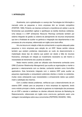 3




1. INTRODUÇÃO



      Atualmente, com a globalização e o avanço das Tecnologias da Informação o
mercado entre as pequenas e micro empresas têm se tornado competitivo
(PORTER, 1999). Portanto, as mesmas conhecem a importância em adotar o uso de
ferramentas que possibilitem agilizar e aperfeiçoar as tarefas iterativas cotidianas.
Uma dessas é o ERP (Enterprise Resource Planning) conhecido também por
sistema integrado de gestão ou sistema de planejamento de recursos empresariais
que tem a finalidade de auxiliar na gerência e integração dos departamentos e dos
processos de uma empresa, referenciado em inglês como back-office.
      Há uma lacuna em relação a falta de conhecimento e suporte adequado pelas
pequenas e micro empresas para adoção de um ERP. Nesse sentido nota-se
também que existem problemas relacionados ao custo de desenvolvimento e
implantação desse tipo de sistema que podem ser desde a falta de recursos
financeiros, orientação em relação ao investimento necessário ou até mesmo a
necessidade de treinamento dos usuários do sistema.
      Neste mesmo cenário, pode ser utilizada outra ferramenta conhecida como
CRM (Customer Relationship Management) que auxilia as organizações a manter e
gerenciar o relacionamento com os clientes, conhecido também como front-office
applications. Esta ferramenta integrada com o sistema ERP pode auxiliar as
pequenas organizações a conquistarem potenciais clientes e manter os existentes,
muitas vezes antecipando suas necessidades e armazenando dados que podem
medir a satisfação dos mesmos.
      Com a análise desses problemas, verifica-se que o desenvolvimento de um
sistema ERP, voltado para as pequenas e micro empresas do segmento, tendo
como módulo principal o cliente, auxiliará os gestores na implantação dos processos
de um ERP a atender e satisfazer os clientes utilizando técnicas de Marketing de
Relacionamento, referenciado em inglês como one-to-one, ganhando assim uma
vantagem mercadológica sobre seus concorrentes (PEPPERS; ROGERS, 1994).
 