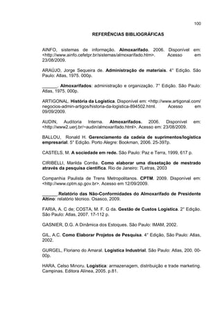 100
REFERÊNCIAS BIBLIOGRÁFICAS
AINFO, sistemas de informação. Almoxarifado. 2006. Disponível em:
<http://www.ainfo.cefetpr.br/sistemas/almoxarifado.htm>. Acesso em
23/08/2009.
ARAÚJO, Jorge Sequeira de. Administração de materiais. 4° Edição. São
Paulo: Atlas, 1975. 000p.
______. Almoxarifados: administração e organização. 7° Edição. São Paulo:
Atlas, 1975. 000p.
ARTIGONAL. História da Logística. Disponível em: <http://www.artigonal.com/
negocios-admin-artigos/historia-da-logistica-894502.html. Acesso em
09/09/2009.
AUDIN, Auditoria Interna. Almoxarifados. 2006. Disponível em:
<http://www2.uerj.br/~audin/almoxarifado.html>. Acesso em: 23/08/2009.
BALLOU, Ronald H. Gerenciamento da cadeia de suprimentos/logística
empresarial. 5° Edição. Porto Alegre: Bookman, 2006. 25-397p.
CASTELS, M. A sociedade em rede. São Paulo: Paz e Terra, 1999, 617 p.
CIRIBELLI, Marilda Corrêa. Como elaborar uma dissetação de mestrado
através da pesquisa científica. Rio de Janeiro: 7Letras, 2003
Companhia Paulista de Trens Metropolitanos. CPTM. 2009. Disponível em:
<http://www.cptm.sp.gov.br>. Acesso em 12/09/2009.
______.Relatório das Não-Conformidades do Almoxarifado de Presidente
Altino: relatório técnico. Osasco, 2009.
FARIA, A. C de; COSTA, M. F. G da. Gestão de Custos Logística. 2° Edição.
São Paulo: Atlas, 2007. 17-112 p.
GASNIER, D.G. A Dinâmica dos Estoques. São Paulo: IMAM, 2002.
GIL, A.C. Como Elaborar Projetos de Pesquisa. 4° Edição, São Paulo: Atlas,
2002.
GURGEL, Floriano do Amaral. Logística Industrial. São Paulo: Atlas, 200. 00-
00p.
HARA, Celso Minoru. Logística: armazenagem, distribuição e trade marketing.
Campinas. Editora Alínea, 2005. p.81.
 