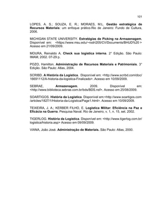 101
LOPES, A. S.; SOUZA, E. R.; MORAES, M.L. Gestão estratégica de
Recursos Materiais: um enfoque prático.Rio de Janeiro: Fundo de Cultura,
2006.
MICHIGAN STATE UNIVERSITY. Estratégias de Picking na Armazenagem.
Disponível em: <https://www.msu.edu/~rodri205/CV/Documents/BHUD%20 >
Acesso em 21/09/2009.
MOURA, Reinaldo A. Check sua logística interna. 2° Edição. São Paulo:
IMAM, 2002. 07-29 p.
POZO, Hamilton. Administração de Recursos Materiais e Patrimoniais. 3°
Edição. São Paulo: Atlas, 2004.
SCRIBD. A História da Logística. Disponível em: <http://www.scribd.com/doc/
16691112/A-historia-da-logistica-Finalizado>. Acesso em 10/09/2009.
SEBRAE, Armazenagem. 2009. Disponível em:
<http://www.biblioteca.sebrae.com.br/bds/BDS.nsf>. Acesso em 25/08/2009.
SOARTIGOS. História da Logística. Disponível em:<http://www.soartigos.com
/articles/1827/1/Historia-da-Logistica/Page1.html>. Acesso em 10/09/2009.
TEIXEIRA, J. A.; KERBER FILHO, E. Logística Militar: Eficiência na Paz e
Eficácia na Guerra. Pesquisa Naval. Rio de Janeiro, v. 1, n. 15, set. 2002.
TIGERLOG. História da Logística. Disponível em: <http://www.tigerlog.com.br/
logistica/historia.asp> Acesso em 09/09/2009.
VIANA, João José. Administração de Materiais. São Paulo: Atlas, 2000.
 