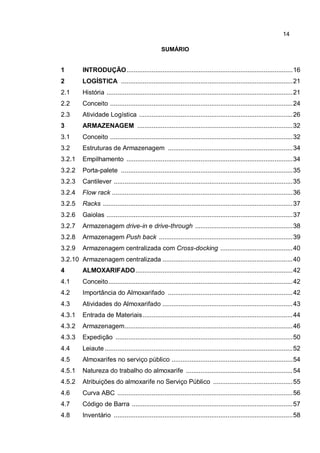 14
SUMÁRIO
1 INTRODUÇÃO............................................................................................16
2 LOGÍSTICA ...............................................................................................21
2.1 História .......................................................................................................21
2.2 Conceito .....................................................................................................24
2.3 Atividade Logística .....................................................................................26
3 ARMAZENAGEM ......................................................................................32
3.1 Conceito .....................................................................................................32
3.2 Estruturas de Armazenagem .....................................................................34
3.2.1 Empilhamento ............................................................................................34
3.2.2 Porta-palete ...............................................................................................35
3.2.3 Cantilever ...................................................................................................35
3.2.4 Flow rack ....................................................................................................36
3.2.5 Racks .........................................................................................................37
3.2.6 Gaiolas .......................................................................................................37
3.2.7 Armazenagem drive-in e drive-through ......................................................38
3.2.8 Armazenagem Push back ..........................................................................39
3.2.9 Armazenagem centralizada com Cross-docking ........................................40
3.2.10 Armazenagem centralizada ........................................................................40
4 ALMOXARIFADO.......................................................................................42
4.1 Conceito......................................................................................................42
4.2 Importância do Almoxarifado .....................................................................42
4.3 Atividades do Almoxarifado ........................................................................43
4.3.1 Entrada de Materiais...................................................................................44
4.3.2 Armazenagem.............................................................................................46
4.3.3 Expedição ..................................................................................................50
4.4 Leiaute ........................................................................................................52
4.5 Almoxarifes no serviço público ...................................................................54
4.5.1 Natureza do trabalho do almoxarife ...........................................................54
4.5.2 Atribuições do almoxarife no Serviço Público ............................................55
4.6 Curva ABC .................................................................................................56
4.7 Código de Barra .........................................................................................57
4.8 Inventário ...................................................................................................58
 