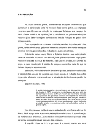 16
1 INTRODUÇÃO
No atual contexto global, evidenciam-se situações econômicas que
aumentam a competição tanto no mercado local como global. As empresas
recorrem para técnicas de redução de custo para fortalecer sua margem de
lucro. Dessa maneira, as organizações podem buscar na gestão de estoques
recursos para obter vantagens competitivas através redução de gastos com
armazenagem.
Com o propósito de combater possíveis pressões impostas pela crise
global, temas envolvendo gestão de materiais apóiam-se em manter estoques
em nível mínimo, possibilitando a redução dos custos envolvidos.
Entretanto países como China e Estados Unidos, num determinado
ramo de atividade, adotaram uma estratégia de planejamento em longo prazo
mantendo elevado o acervo de materiais. Nos Estados Unidos, nos últimos 10
anos, o custo relacionado à gestão de estoques aumentou mais do que os
índices de preços ao consumidor.
Este caso, verificado também em outros países, está sendo conduzido
a especialistas na área de logística para maior atenção à redução dos custos
com maior eficiência operacional com a introdução de técnicas de gestão de
estoques.
Segundo Castels, 1999
A gestão de estoques teve grande impacto nos últimos anos. A partir
da década de 1970, a economia mundial passou por uma série de
transformações.Chegou ao fim um modelo de crescimento baseado
na capacidade dos governos nacionais em expandir os mercados
internos sem aumentar o endividamento e gerar inflação, corroendo
assim as bases de acumulação capitalistas. Isso levou a uma grande
mudança nas estratégias das firmas, que buscaram reduzir custos de
produção; ampliar o mercado; aumentar a produtividade e acelerar o
giro do capital.
Nos últimos anos, no Brasil, com a estabilização econômica advinda do
Plano Real, surgiu uma acentuada preocupação relacionada à administração
de materiais nas empresas. A alta taxa de inflação trouxe conseqüências onde
se tornou necessário reduzir os níveis dos estoques.
A questão chave de todo o processo é o quanto manter em seus
 