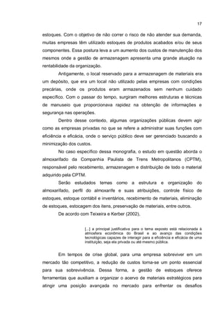 17
estoques. Com o objetivo de não correr o risco de não atender sua demanda,
muitas empresas têm utilizado estoques de produtos acabados e/ou de seus
componentes. Essa postura leva a um aumento dos custos de manutenção dos
mesmos onde a gestão de armazenagem apresenta uma grande atuação na
rentabilidade da organização.
Antigamente, o local reservado para a armazenagem de materiais era
um depósito, que era um local não utilizado pelas empresas com condições
precárias, onde os produtos eram armazenados sem nenhum cuidado
específico. Com o passar do tempo, surgiram melhores estruturas e técnicas
de manuseio que proporcionava rapidez na obtenção de informações e
segurança nas operações.
Dentro desse contexto, algumas organizações públicas devem agir
como as empresas privadas no que se refere a administrar suas funções com
eficiência e eficácia, onde o serviço público deve ser gerenciado buscando a
minimização dos custos.
No caso específico dessa monografia, o estudo em questão aborda o
almoxarifado da Companhia Paulista de Trens Metropolitanos (CPTM),
responsável pelo recebimento, armazenagem e distribuição de todo o material
adquirido pela CPTM.
Serão estudados temas como a estrutura e organização do
almoxarifado, perfil do almoxarife e suas atribuições, controle físico de
estoques, estoque contábil e inventários, recebimento de materiais, eliminação
de estoques, estocagem dos itens, preservação de materiais, entre outros.
De acordo com Teixeira e Kerber (2002),
[...] a principal justificativa para o tema exposto está relacionada à
atmosfera econômica do Brasil e ao avanço das condições
tecnológicas capazes de interagir para a eficiência e eficácia de uma
instituição, seja ela privada ou até mesmo pública.
Em tempos de crise global, para uma empresa sobreviver em um
mercado tão competitivo, a redução de custos torna-se um ponto essencial
para sua sobrevivência. Dessa forma, a gestão de estoques oferece
ferramentas que auxiliam a organizar o acervo de materiais estratégicos para
atingir uma posição avançada no mercado para enfrentar os desafios
 