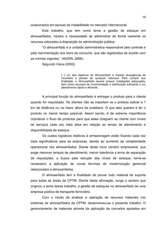 18
ocasionados em épocas de instabilidade no mercado internacional.
Este trabalho, que tem como tema a gestão de estoque em
almoxarifados, mostra a necessidade de administrar de forma coerente os
recursos colocados à disposição da administração pública.
“O almoxarifado é a unidade administrativa responsável pelo controle e
pela movimentação dos bens de consumo, que são registrados de acordo com
as normas vigentes.” (AUDIN, 2006).
Segundo Viana (2000),
[...] um dos objetivos do Almoxarifado é impedir divergências de
inventário e perdas de qualquer natureza. Para cumprir sua
finalidade, o Almoxarifado deverá possuir instalações adequadas,
bem como recursos de movimentação e distribuição suficiente a um
atendimento rápido e eficiente.
A principal função do almoxarifado é entregar o produto para o cliente
quando for requisitado. Os clientes não se importam se o produto estiver a 1
km de distância ou na maior altura da prateleira. O que eles querem é ter o
produto no menor tempo possível. Assim sendo, é de extrema importância
coordenar o fluxo de produtos para que estes cheguem ao cliente com níveis
de serviços cada vez mais altos em relação ao tempo de atendimento e
disponibilidade de estoque.
Os custos logísticos relativos à armazenagem estão ficando cada vez
mais significativos para as empresas, devido ao aumento da complexidade
operacional nos almoxarifados. Diante deste novo cenário empresarial, que
exige menores tempos de atendimento, menor tolerância a erros de separação
de requisições, a busca pela redução dos níveis de estoque, torna-se
necessário a aplicação de novas técnicas de modernização gerencial
relacionados a almoxarifados.
O almoxarifado tem a finalidade de prover todo material de suporte
para todas as áreas da CPTM. Diante desta afirmação, surge o cenário que
originou o tema desse trabalho: a gestão de estoques no almoxarifado de uma
empresa pública de transporte ferroviário.
Com o intuito de analisar a operação de recursos materiais nos
sistemas de almoxarifados da CPTM, desenvolveu-se o presente trabalho. O
gerenciamento de materiais através da aplicação de conceitos apoiados em
 