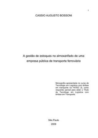 1
CASSIO AUGUSTO BOSSONI
A gestão de estoques no almoxarifado de uma
empresa pública de transporte ferroviário
Monografia apresentada no curso de
Tecnologia em Logística com ênfase
em transporte na FATEC ZL como
requerido parcial para obter o Título
de Tecnólogo em Logística com
ênfase em Transporte.
São Paulo
2009
 