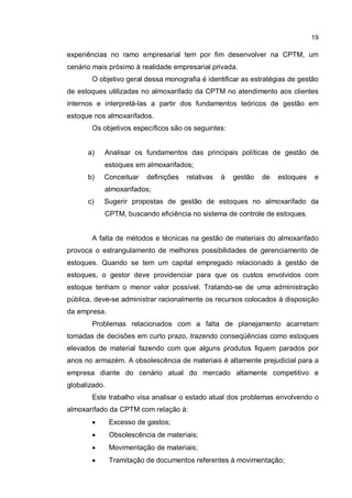 19
experiências no ramo empresarial tem por fim desenvolver na CPTM, um
cenário mais próximo à realidade empresarial privada.
O objetivo geral dessa monografia é identificar as estratégias de gestão
de estoques utilizadas no almoxarifado da CPTM no atendimento aos clientes
internos e interpretá-las a partir dos fundamentos teóricos de gestão em
estoque nos almoxarifados.
Os objetivos específicos são os seguintes:
a) Analisar os fundamentos das principais políticas de gestão de
estoques em almoxarifados;
b) Conceituar definições relativas à gestão de estoques e
almoxarifados;
c) Sugerir propostas de gestão de estoques no almoxarifado da
CPTM, buscando eficiência no sistema de controle de estoques.
A falta de métodos e técnicas na gestão de materiais do almoxarifado
provoca o estrangulamento de melhores possibilidades de gerenciamento de
estoques. Quando se tem um capital empregado relacionado à gestão de
estoques, o gestor deve providenciar para que os custos envolvidos com
estoque tenham o menor valor possível. Tratando-se de uma administração
pública, deve-se administrar racionalmente os recursos colocados à disposição
da empresa.
Problemas relacionados com a falta de planejamento acarretam
tomadas de decisões em curto prazo, trazendo conseqüências como estoques
elevados de material fazendo com que alguns produtos fiquem parados por
anos no armazém. A obsolescência de materiais é altamente prejudicial para a
empresa diante do cenário atual do mercado altamente competitivo e
globalizado.
Este trabalho visa analisar o estado atual dos problemas envolvendo o
almoxarifado da CPTM com relação à:
� Excesso de gastos;
� Obsolescência de materiais;
� Movimentação de materiais;
� Tramitação de documentos referentes à movimentação;
 