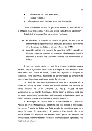 20
� Trabalho exercido pelos almoxarifes;
� Técnicas de gestão;
� Contraste do saldo físico com o contábil do material.
Quais as melhores técnicas de gestão de estoque no almoxarifado da
CPTM para atingir eficiência na redução de custos e atendimento ao cliente?
Este trabalho busca verificar as seguintes hipóteses:
a) A aplicação de métodos modernos de gestão de estoques no
almoxarifado que podem auxiliar a redução de custos e aumentam o
nível de serviço prestado aos clientes internos da CPTM;
b) A gestão racional dos recursos do patrimônio público baseado em
técnicas modernas utilizadas em empresas privadas podem atingir a
eficiência e eficácia nas operações internas nos almoxarifados da
CPTM.
A pesquisa quanto à natureza, será de abordagem qualitativa, onde o
processo e seus significados são focos da abordagem e o ambiente natural é a
fonte direta para coleta de dados. Quanto aos objetivos, a pesquisa se
caracteriza como descritiva, detalhando as características do almoxarifado,
fazendo levantamento de técnicas de gestão de estoques.
Do ponto de vista dos procedimentos técnicos, a pesquisa tem o
caráter de estudo de caso, fazendo um estudo profundo nos métodos de
gestão utilizadas na CPTM. Conforme GIL (1991), “estudos de caso
caracterizam-se por grande flexibilidade. Sendo assim, a pesquisa será feita
em etapas específicas.” Sendo elas a delimitação de unidade-caso, coleta de
dados, análise e interpretação de dados e redação de relatório.
A delimitação da unidade-caso é o almoxarifado da Companhia
Paulista de Trens Metropolitanos, escolhida pelo fácil acesso e manipulação
dos dados. A coleta de dados será feita a partir de consultas a arquivos e
banco de dados do almoxarifado. A análise e interpretação de dados
constituíram-se na aplicação dos estudos sobre gestão de estoques em
almoxarifados. Posteriormente os resultados foram analisados e procedeu-se a
elaboração do relatório.
 