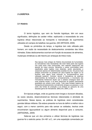 21
2 LOGÍSTICA
2.1 História
O termo logística, que vem do francês logistique, têm em seus
significados, definições de caráter militar, explicando a necessidade de uma
logística eficaz relacionada ao transporte e manutenção de suprimentos
utilizados em campos de batalhas nas guerras. (SO ARTIGOS, 2009)
Desde os primórdios do tempo, a logística tem sido utilizada pelo
homem, em razão da necessidade de deslocamentos constantes das tribos
nômades. Estes deslocamentos ocorriam em função da escassez de alimentos,
mudanças climáticas ou até mesmo por ameaças de tribos rivais.
Nas épocas mais antigas da História documentada da humanidade,
as mercadorias mais necessárias não eram feitas perto dos lugares
nos quais eram mais consumidas, nem estavam disponíveis nas
épocas de maior procura. Alimentos e outras commodities eram
espalhados pelas regiões mais distantes, sendo abundantes e
acessíveis apenas em determinadas ocasiões do ano. Os povos mais
antigos consumiam os produtos em seus lugares de origem ou os
levaram para algum local profundo ou armazenando-os para
utilização posterior. Contudo, devido à inexistência de sistemas
desenvolvidos de transporte e armazenamento, o movimento das
mercadorias limitava-se àquilo que a pessoa conseguia fazer por
suas próprias forças, e os bens perecíveis só podiam permanecer
guardados por prazos muito curtos. Todo esse limitado sistema de
transporte-armazenamento normalmente obrigava as pessoas a viver
perto das fontes de produção e as limitava ao consumo de uma
escassa gama de mercadorias. (BALLOU, 2006. p. 25)
Em épocas antigas, onde as guerras eram longas e duravam décadas,
às vezes séculos, desenvolveram-se técnicas relacionadas à atividade de
suprimentos. Nessa época, as práticas de logísticas eram consideradas
grandes táticas militares. Ela estava presente na hora de definir a melhor rota a
seguir, com o menor caminho para não cansar os soldados, trechos onde
encontrariam água-potável ou algum alimento disponível para o consumo.
(ARTIGONAL, 2009)
Sabe-se que um dos primeiros a utilizar técnicas de logísticas nas
guerras foi o exército persa. Em 481 a.C., em uma expedição comandada por
 