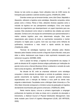 22
Xerxes na luta contra os gregos, foram utilizados mais de 3.000 navios de
transporte para sustentar o exército durante a guerra. (TIGERLOG, 2009)
Grandes nomes que se tornaram lendas, como Júlio César, Napoleão e
Alexandre, utilizaram a logística como estratégia. Alexandre conquistou vários
países como a Grécia, Pérsia e Índia, utilizando diversos aspectos como a
inclusão da logística em seu planejamento estratégico. Criou uma equipe
treinada de engenheiros que desempenharam um papel importante para seu
sucesso. Eles estudavam como reduzir a resistência das cidades que seriam
atacadas. Contava com uma equipe de contramestres que operacionalizavam o
melhor sistema logístico para uma determinada situação. Eles eram
responsáveis pela compra de todos os suprimentos necessários e montar
armazéns no trajeto para a guerra. Com isso sua tropa corria milhares de
quilômetros, tornando-se o mais móvel e rápido exército da época.
(TIGERLOG, 2009)
Técnicas de estratégias logísticas eram utilizadas pelos Aliados
liderados pelos Estados Unidos durante a Segunda Guerra Mundial, onde para
obter a vitória, deslocavam suas tropas e todo suprimento necessário para
sobreviver na guerra. (SCRIBD, 2009)
Com o passar do tempo, a logística foi conquistando seu espaço. A
partir da década de 50, surgiram diversos artigos publicados por instituições de
grande nome como a Harvard Business School, analisando o conceito de custo
total na área de logística. (SO ARTIGOS, 2009)
Na década de 60, onde as empresas adotavam como estratégia
conquistar o cliente através da satisfação e controle da qualidade, nota-se o
grande crescimento da logística. Com isso surgiram grandes empresas
especializadas com a intenção de fidelizar o novo perfil do cliente mais
exigente e determinado. Faculdades como a Michigan State University e a The
Ohio State University começavam a ministrar cursos de graduação em logística
devidamente reconhecidos pelo governo americano. (TIGERLOG, 2009)
Nesta mesma época, criou-se a primeira organização a congregar
profissionais de logística em todas as áreas com o propósito de educação e
treinamento, a National Council of Physical Distribuition Management, mais
tarde mudado para Concil of Logistics Management (CLM). (SO ARTIGOS,
2009)
 
