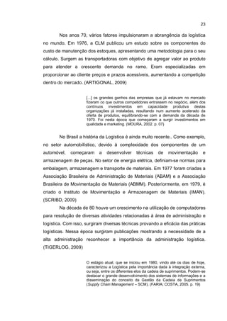 23
Nos anos 70, vários fatores impulsionaram a abrangência da logística
no mundo. Em 1976, a CLM publicou um estudo sobre os componentes do
custo de manutenção dos estoques, apresentando uma metodologia para o seu
cálculo. Surgem as transportadoras com objetivo de agregar valor ao produto
para atender a crescente demanda no ramo. Eram especializadas em
proporcionar ao cliente preços e prazos acessíveis, aumentando a competição
dentro do mercado. (ARTIGONAL, 2009)
[...] os grandes ganhos das empresas que já estavam no mercado
fizeram co que outros competidores entrassem no negócio, além dos
contínuos investimentos em capacidade produtiva destas
organizações já instaladas, resultando num aumento acelerado da
oferta de produtos, equilibrando-se com a demanda da década de
1970. Foi nesta época que começaram a surgir investimentos em
qualidade e marketing. (MOURA, 2002. p. 07)
No Brasil a história da Logística é ainda muito recente.. Como exemplo,
no setor automobilístico, devido à complexidade dos componentes de um
automóvel, começaram a desenvolver técnicas de movimentação e
armazenagem de peças. No setor de energia elétrica, definiam-se normas para
embalagem, armazenagem e transporte de materiais. Em 1977 foram criadas a
Associação Brasileira de Administração de Materiais (ABAM) e a Associação
Brasileira de Movimentação de Materiais (ABMM). Posteriormente, em 1979, é
criado o Instituto de Movimentação e Armazenagem de Materiais (IMAN).
(SCRIBD, 2009)
Na década de 80 houve um crescimento na utilização de computadores
para resolução de diversas atividades relacionadas à área de administração e
logística. Com isso, surgiram diversas técnicas provando a eficácia das práticas
logísticas. Nessa época surgiram publicações mostrando a necessidade de a
alta administração reconhecer a importância da administração logística.
(TIGERLOG, 2009)
O estágio atual, que se iniciou em 1980, vindo até os dias de hoje,
caracterizou a Logística pela importância dada à integração externa,
ou seja, entre os diferentes elos da cadeia de suprimentos. Podem-se
destacar o grande desenvolvimento dos sistemas de informações e a
disseminação do conceito da Gestão da Cadeia de Suprimentos
(Supply Chain Management – SCM). (FARIA; COSTA, 2005. p. 19)
 