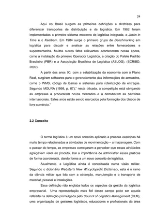 24
Aqui no Brasil surgem as primeiras definições e diretrizes para
diferenciar transportes de distribuição e de logística. Em 1982 foram
implementados o primeiro sistema moderno de logística integrada, o Justin in
Time e o Kambam. Em 1984 surge o primeiro grupo de Benchmarking em
logística para discutir e analisar as relações entre fornecedores e
supermercados. Muitos outros fatos relevantes aconteceram nessa época,
como a instalação do primeiro Operador Logístico, a criação do Palete Padrão
Brasileiro (PBR) e a Associação Brasileira de Logística (ASLOG). (SCRIBD,
2009)
A partir dos anos 90, com a estabilização da economia com o Plano
Real, surgiram softwares para o gerenciamento das informações de armazéns,
como o WMS, código de Barras e sistemas para roteirização de entregas.
Segundo MOURA (1998, p. 07),” nesta década, a competição está obrigando
as empresas a procurarem novos mercados e a derrubarem as barreiras
internacionais. Estes anos estão sendo marcados pela formação dos blocos de
livre comércio.”
2.2 Conceito
O termo logística é um novo conceito aplicado a práticas exercidas há
muito tempo relacionadas a atividades de movimentação – armazenagem. Com
o passar do tempo, as empresas começaram a perceber que essas atividades
agregavam valor ao produto. Daí a importância de administrar essas práticas
de forma coordenada, dando forma a um novo conceito de logística.
Atualmente, a Logística ainda é conceituada numa visão militar.
Segundo o dicionário Webster’s New Wncyclopedic Dictionary, esta é o ramo
da ciência militar que lida com a obtenção, manutenção e o transporte de
material, pessoal e instalações.
Essa definição não engloba todos os aspectos da gestão da logística
empresarial. Uma representação mais fiel desse campo pode ser aquela
refletida na definição promulgada pelo Council of Logistics Management (CLM),
uma organização de gestores logísticos, educadores e profissionais da área
 