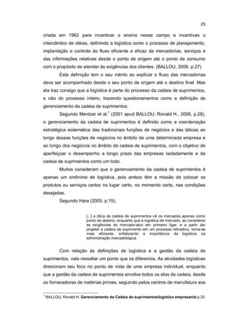 25
criada em 1962 para incentivar o ensino nesse campo e incentivas o
intercâmbio de idéias, definindo a logística como o processo de planejamento,
implantação e controle do fluxo eficiente e eficaz de mercadorias, serviços e
das informações relativas desde o ponto de origem até o ponto de consumo
com o propósito de atender às exigências dos clientes. (BALLOU, 2006. p.27)
Esta definição tem o seu mérito ao explicar o fluxo das mercadorias
deve ser acompanhado desde o seu ponto de origem até o destino final. Mas
ela traz consigo que a logística é parte do processo da cadeia de suprimentos,
e não do processo inteiro, trazendo questionamentos como a definição de
gerenciamento da cadeia de suprimentos.
Segundo Mentzer et al.1
(2001 apud BALLOU; Ronald H., 2006, p.28),
o gerenciamento da cadeia de suprimentos é definido como a coordenação
estratégica sistemática das tradicionais funções de negócios e das táticas ao
longo dessas funções de negócios no âmbito de uma determinada empresa e
ao longo dos negócios no âmbito da cadeia de suprimentos, com o objetivo de
aperfeiçoar o desempenho a longo prazo das empresas isoladamente e da
cadeia de suprimentos como um todo.
Muitos consideram que o gerenciamento da cadeia de suprimentos é
apenas um sinônimo de logística, pois ambos têm a missão de colocar os
produtos ou serviços certos no lugar certo, no momento certo, nas condições
desejadas.
Segundo Hara (2005, p.19),
[...] a ótica da cadeia de suprimentos vê os mercados apenas como
ponto de destino, enquanto que a logística de mercado, ao considerar
as exigências do mercado-alvo em primeiro ligar, e a partir daí
projetar a cadeia de suprimento em um processo retroativo, torna-se
mais eficiente, enfatizando a importância da logística na
administração mercadológica.
Com relação às definições de logística e a gestão da cadeia de
suprimentos, vale ressaltar um ponto que os diferencia. As atividades logísticas
direcionam seu foco no ponto de vista de uma empresa individual, enquanto
que a gestão da cadeia de suprimentos envolve todos os elos da cadeia, desde
os fornecedores de matérias primas, seguindo pelos centros de manufatura aos
1
BALLOU, Ronald H. Gerenciamento da Cadeia de suprimentos/logística empresarial.p.33
 
