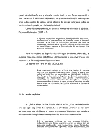26
canais de distribuição como atacado, varejo, tendo o seu fim no consumidor
final. Para isso, é de extrema importância as questões de alianças estratégicas
entre todos os elas da cadeia, com o objetivo de agregar valor para todos os
participantes da cadeia, incluindo o cliente final.
Como visto anteriormente, há diversas formas de conceituar a logística.
Segundo Christopher (1997, p.2):
A logística é o processo de gerenciar, estrategicamente, a aquisição,
movimentação e armazenagem de materiais, peças e produtos
acabados (e os fluxos de informações correlatas) por meio da
organização e seus canais de marketing, de modo a poder maximizar
as lucratividades, presente e futura através do atendimento dos
pedidos a baixo custo.
Parte do objetivo da logística é a satisfação do cliente. Para isso, a
logística necessita definir estratégias, planejamentos e desenvolvimento de
sistemas que lhe assegurem atingir suas metas.
De acordo com Faria e Costa (2007, p.17):
Para movimentar materiais e produtos aos clientes de maneira
oportuna, uma empresa incorre em custos, visando a agregar um
valor (nível de serviço) que não existia e que foi criado para o cliente.
Isso faz parte da missão da Logística que [...] está relacionada à
satisfação das necessidades dos clientes internos/externos,
viabilizando operações relevantes de Produção e Marketing,
minimizando todos os tempos e custos, dadas as condições de cada
elo da cadeia de suprimentos. A Logística, atualmente, é estratégica
nas empresas.
2.3 Atividade Logística
A logística possui um mix de atividades a serem gerenciadas dentro de
uma operação específica da empresa. Essas atividades variam de acordo com
as empresas. As atividades à serem executadas dependem da estrutura
organizacional, dos gerentes da empresa e da atividade à ser exercida.
[...] as operações logísticas em uma empresa industrial,
independentemente de seu segmento, ocorrem de acordo com os
processos estabelecidos para, basicamente, mover, transportar,
estocar e entregar materiais e produtos, a quem deles necessita, em
 
