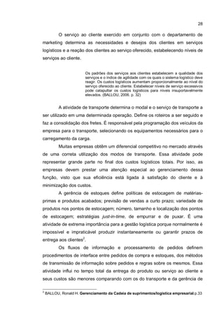 28
O serviço ao cliente exercido em conjunto com o departamento de
marketing determina as necessidades e desejos dos clientes em serviços
logísticos e a reação dos clientes ao serviço oferecido, estabelecendo níveis de
serviços ao cliente.
Os padrões dos serviços aos clientes estabelecem a qualidade dos
serviços e o índice de agilidade com os quais o sistema logístico deve
reagir. Os custos logísticos aumentam proporcionalmente ao nível do
serviço oferecido ao cliente. Estabelecer níveis de serviço excessivos
pode catapultar os custos logísticos para níveis insuportavelmente
elevados. (BALLOU, 2006. p. 32)
A atividade de transporte determina o modal e o serviço de transporte a
ser utilizado em uma determinada operação. Define os roteiros a ser seguido e
faz a consolidação dos fretes. É responsável pela programação dos veículos da
empresa para o transporte, selecionando os equipamentos necessários para o
carregamento da carga.
Muitas empresas obtêm um diferencial competitivo no mercado através
de uma correta utilização dos modos de transporte. Essa atividade pode
representar grande parte no final dos custos logísticos totais. Por isso, as
empresas devem prestar uma atenção especial ao gerenciamento dessa
função, visto que sua eficiência está ligada à satisfação do cliente e à
minimização dos custos.
A gerência de estoques define políticas de estocagem de matérias-
primas e produtos acabados; previsão de vendas a curto prazo; variedade de
produtos nos pontos de estocagem; número, tamanho e localização dos pontos
de estocagem; estratégias just-in-time, de empurrar e de puxar. È uma
atividade de extrema importância para a gestão logística porque normalmente é
impossível e impraticável produzir instantaneamente ou garantir prazos de
entrega aos clientes2
.
Os fluxos de informação e processamento de pedidos definem
procedimentos de interface entre pedidos de compra e estoques, dos métodos
de transmissão de informação sobre pedidos e regras sobre os mesmos. Essa
atividade influi no tempo total da entrega do produto ou serviço ao cliente e
seus custos são menores comparando com os do transporte e da gerência de
2
BALLOU, Ronald H. Gerenciamento da Cadeia de suprimentos/logística empresarial.p.33
 
