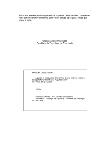 2
Autorizo a reprodução e divulgação total ou parcial deste trabalho, por qualquer
meio convencional ou eletrônico, para fins de estudo e pesquisa, desde que
citada a fonte.
Catalogação da Publicação
Faculdade de Tecnologia da Zona Leste
BOSSONI, Cassio Augusto.
A gestão de estoques no almoxarifado de uma empresa pública de
transporte ferroviário / Cassio Augusto Bossoni –
São Paulo, SP: [s.n], 2009.
101 fls.
Orientador :Prof Ms . João Gilbertos Mendes Reis
Dissertação (Tecnólogo em Logística) – Faculdade de Tecnologia
da Zona Leste.
 