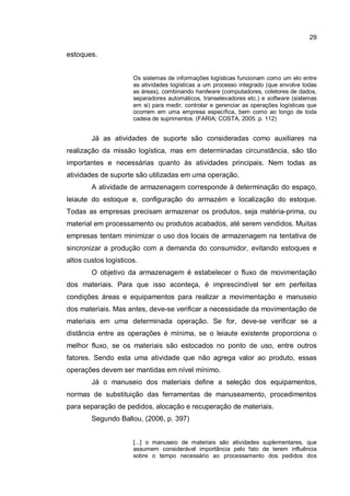 29
estoques.
Os sistemas de informações logísticas funcionam como um elo entre
as atividades logísticas a um processo integrado (que envolve todas
as áreas), combinando hardware (computadores, coletores de dados,
separadores automáticos, transelevadores etc.) e software (sistemas
em si) para medir, controlar e gerenciar as operações logísticas que
ocorrem em uma empresa específica, bem como ao longo de toda
cadeia de suprimentos. (FARIA; COSTA, 2005. p. 112)
Já as atividades de suporte são consideradas como auxiliares na
realização da missão logística, mas em determinadas circunstância, são tão
importantes e necessárias quanto às atividades principais. Nem todas as
atividades de suporte são utilizadas em uma operação.
A atividade de armazenagem corresponde à determinação do espaço,
leiaute do estoque e, configuração do armazém e localização do estoque.
Todas as empresas precisam armazenar os produtos, seja matéria-prima, ou
material em processamento ou produtos acabados, até serem vendidos. Muitas
empresas tentam minimizar o uso dos locais de armazenagem na tentativa de
sincronizar a produção com a demanda do consumidor, evitando estoques e
altos custos logísticos.
O objetivo da armazenagem é estabelecer o fluxo de movimentação
dos materiais. Para que isso aconteça, é imprescindível ter em perfeitas
condições áreas e equipamentos para realizar a movimentação e manuseio
dos materiais. Mas antes, deve-se verificar a necessidade da movimentação de
materiais em uma determinada operação. Se for, deve-se verificar se a
distância entre as operações é mínima, se o leiaute existente proporciona o
melhor fluxo, se os materiais são estocados no ponto de uso, entre outros
fatores. Sendo esta uma atividade que não agrega valor ao produto, essas
operações devem ser mantidas em nível mínimo.
Já o manuseio dos materiais define a seleção dos equipamentos,
normas de substituição das ferramentas de manuseamento, procedimentos
para separação de pedidos, alocação e recuperação de materiais.
Segundo Ballou, (2006, p. 397)
[...] o manuseio de materiais são atividades suplementares, que
assumem considerável importância pelo fato de terem influência
sobre o tempo necessário ao processamento dos pedidos dos
 