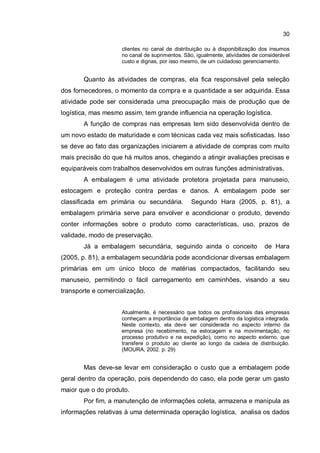 30
clientes no canal de distribuição ou à disponibilização dos insumos
no canal de suprimentos. São, igualmente, atividades de considerável
custo e dignas, por isso mesmo, de um cuidadoso gerenciamento.
Quanto às atividades de compras, ela fica responsável pela seleção
dos fornecedores, o momento da compra e a quantidade a ser adquirida. Essa
atividade pode ser considerada uma preocupação mais de produção que de
logística, mas mesmo assim, tem grande influencia na operação logística.
A função de compras nas empresas tem sido desenvolvida dentro de
um novo estado de maturidade e com técnicas cada vez mais sofisticadas. Isso
se deve ao fato das organizações iniciarem a atividade de compras com muito
mais precisão do que há muitos anos, chegando a atingir avaliações precisas e
equiparáveis com trabalhos desenvolvidos em outras funções administrativas.
A embalagem é uma atividade protetora projetada para manuseio,
estocagem e proteção contra perdas e danos. A embalagem pode ser
classificada em primária ou secundária. Segundo Hara (2005, p. 81), a
embalagem primária serve para envolver e acondicionar o produto, devendo
conter informações sobre o produto como características, uso, prazos de
validade, modo de preservação.
Já a embalagem secundária, seguindo ainda o conceito de Hara
(2005, p. 81), a embalagem secundária pode acondicionar diversas embalagem
primárias em um único bloco de matérias compactados, facilitando seu
manuseio, permitindo o fácil carregamento em caminhões, visando a seu
transporte e comercialização.
Atualmente, é necessário que todos os profissionais das empresas
conheçam a importância da embalagem dentro da logística integrada.
Neste contexto, ela deve ser considerada no aspecto interno da
empresa (no recebimento, na estocagem e na movimentação, no
processo produtivo e na expedição), como no aspecto externo, que
transfere o produto ao cliente ao longo da cadeia de distribuição.
(MOURA, 2002. p. 29)
Mas deve-se levar em consideração o custo que a embalagem pode
geral dentro da operação, pois dependendo do caso, ela pode gerar um gasto
maior que o do produto.
Por fim, a manutenção de informações coleta, armazena e manipula as
informações relativas à uma determinada operação logística, analisa os dados
 