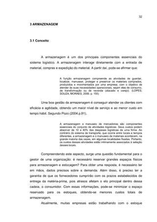 32
3 ARMAZENAGEM
3.1 Conceito
A armazenagem é um dos principais componentes essenciais do
sistema logístico. A armazenagem interage diretamente com a entrada de
material, compras e expedição do material. A partir daí, pode-se afirmar que:
A função armazenagem compreende as atividades de guardar,
localizar, manusear, proteger e preservar os materiais comprados,
produzidos e movimentados por uma empresa, com o objetivo de
atender às suas necessidades operacionais, sejam elas de consumo,
de transformação ou de revenda (atacado e varejo). (LOPES;
SOUZA; MORAES, 2006. p. 155)
Uma boa gestão da armazenagem é conseguir atender os clientes com
eficácia e agilidade, obtendo um maior nível de serviço e ao menor custo em
tempo hábil. Segundo Pozo (2004.p.81),
A armazenagem e manuseio de mercadorias são componentes
essenciais do conjunto de atividades logísticas. Seus custos podem
absorver de 10 a 40% das despesas logísticas de uma firma. Ao
contrário do sistema de transporte, que ocorre entre locais e tempos
diferentes, a armazenagem e o manuseio de materiais acontecem, na
grande maioria das vezes, em algumas localidades fixadas. Portanto,
os custos dessas atividades estão intimamente associados à seleção
desses locais.
Compreendendo este aspecto, surge uma questão fundamental para o
gestor de uma organização: é necessário reservar grandes espaços físicos
para armazenagem e estocagem? Para obter uma resposta, é necessário ter
em mãos, dados precisos sobre a demanda. Além disso, é preciso ter a
garantia de que os fornecedores cumprirão com os prazos estabelecidos de
entrega da matéria-prima, pois atrasos afetam o elo principal dentro dessa
cadeia, o consumidor. Com essas informações, pode-se minimizar o espaço
reservado para os estoques, obtendo-se menores custos totais de
armazenagem.
Atualmente, muitas empresas estão trabalhando com o estoque
 