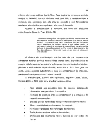 33
mínimo, através de práticas Just-in-Time. Essa técnica faz com que o produto
chegue no momento que for solicitado. Mas para isso, é necessário que a
demanda seja conhecida com alto grau de precisão e com fornecedores
confiáveis a fim de obter um suprimento adequado à demanda.
Quando a armazenagem é inevitável, ela deve ser executada
eficientemente. Segundo Pozo (2004.p.84):
Quando não conseguimos ser capazes de eliminar a necessidade da
estocagem de materiais, vem daí o pressuposto que “estocar menos
é melhor”. Logicamente, que menor quantidade estocada resulta em
menor quantidade de dinheiro parado e em melhor gestão. A
estocagem freqüente é resultante de desequilíbrios nas velocidades
de fluxo de operações sucessivas. Por meio do balanceamento do
fluxo da produção, o número de vezes em que ocorre a estocagem
será reduzido.
O sistema de armazenagem envolve mais do que simplesmente
armazenar material. Envolve muitos outros fatores como, disponibilização de
espaço, estruturas de armazenagem, sistemas de movimentação de materiais,
pessoas e equipamentos especializados, entre outros. Tudo isso gera um
custo. Muitos gestores subestimam o custo de armazenagem de materiais,
preocupando-se apenas com o custo do material.
A armazenagem, quando bem organizada, segundo Lopes, Souza,
Moraes (2006. p. 156), pode gerar grandes vantagens como:
� Fácil acesso aos principais itens de estoque, satisfazendo
plenamente as expectativas dos usuários;
� Redução da distância entre a armazenagem e a utilização do
material nas operações;
� Elevado grau de flexibilidade do espaço físico disponível interno;
� Menor quantidade de equipamentos de manuseio;
� Redução do processo de deterioração de materiais;
� Redução dos desvios e sinistros de materiais;
� Otimização dos inventários físicos manuais ou por código de
barras.
 
