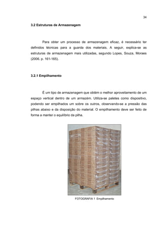 34
3.2 Estruturas de Armazenagem
Para obter um processo de armazenagem eficaz, é necessário ter
definidos técnicas para a guarda dos materiais. A seguir, explica-se as
estruturas de armazenagem mais utilizadas, segundo Lopes, Souza, Moraes
(2006. p. 161-165).
3.2.1 Empilhamento
É um tipo de armazenagem que obtém o melhor aproveitamento de um
espaço vertical dentro de um armazém. Utiliza-se paletes como dispositivo,
podendo ser empilhados um sobre os outros, observando-se a pressão das
pilhas abaixo e da disposição do material. O empilhamento deve ser feito de
forma a manter o equilíbrio da pilha.
FOTOGRAFIA 1 Empilhamento
 