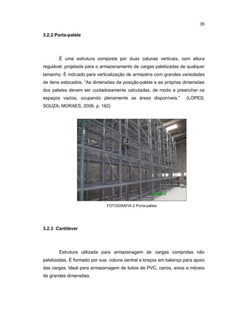 35
3.2.2 Porta-palete
É uma estrutura composta por duas colunas verticais, com altura
regulável, projetada para o armazenamento de cargas paletizadas de qualquer
tamanho. É indicado para verticalização de armazéns com grandes variedades
de itens estocados. “As dimensões da posição-palete e as próprias dimensões
dos paletes devem ser cuidadosamente calculadas, de modo a preencher os
espaços vazios, ocupando plenamente as áreas disponíveis.” (LOPES;
SOUZA; MORAES, 2006. p. 162)
FOTOGRAFIA 2 Porta-palete
3.2.3 Cantilever
Estrutura utilizada para armazenagem de cargas compridas não
paletizadas. È formado por sua coluna central e braços em balanço para apoio
das cargas. Ideal para armazenagem de tubos de PVC, canos, eixos e móveis
de grandes dimensões.
 