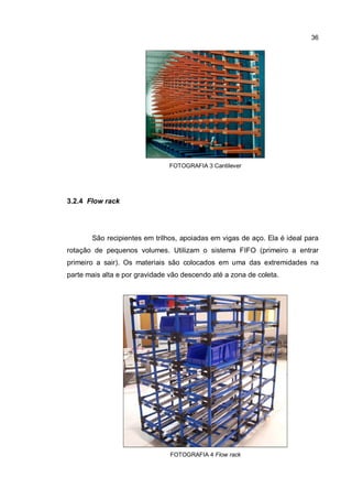 36
FOTOGRAFIA 3 Cantilever
3.2.4 Flow rack
São recipientes em trilhos, apoiadas em vigas de aço. Ela é ideal para
rotação de pequenos volumes. Utilizam o sistema FIFO (primeiro a entrar
primeiro a sair). Os materiais são colocados em uma das extremidades na
parte mais alta e por gravidade vão descendo até a zona de coleta.
FOTOGRAFIA 4 Flow rack
 
