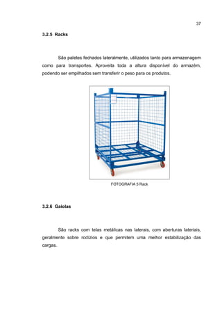 37
3.2.5 Racks
São paletes fechados lateralmente, utilizados tanto para armazenagem
como para transportes. Aproveita toda a altura disponível do armazém,
podendo ser empilhados sem transferir o peso para os produtos.
FOTOGRAFIA 5 Rack
3.2.6 Gaiolas
São racks com telas metálicas nas laterais, com aberturas lateriais,
geralmente sobre rodízios e que permitem uma melhor estabilização das
cargas.
 