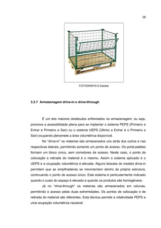 38
FOTOGRAFIA 6 Gaiolas
3.2.7 Armazenagem drive-in e drive-through
É um dos maiores obstáculos enfrentados na armazenagem, ou seja,
promove a acessibilidade plena para se implantar o sistema PEPS (Primeiro a
Entrar e Primeiro a Sair) ou o sistema UEPS (Último a Entrar é o Primeiro a
Sair) ocupando plenamete a área volumétrica disponível.
No “drive-in” os materias são armazenados uns atrás dos outros e nas
respectivas laterais, permitindo somente um ponto de acesso. Os porta-paletes
formam um bloco único, sem corredores de acesso. Neste caso, o ponto de
colocação e retirada do material é o mesmo. Assim o sistema aplicado é o
UEPS e a ocupação volumétrica é elevada. Alguns leiautes do modelo drive-in
permitem que as empilhadeiras se movimentem dentro da própria estrutura,
continuando o ponto de acesso único. Este sistema é particularmente indicado
quando o custo do espaço é elevado e quando os produtos são homogéneos.
Já no “drive-through” os materias são armazenados em colunas,
permitindo o acesso pelas duas extremidades. Os pontos de colocação e de
retirada do material são diferentes. Esta técnica permite a rotatividade PEPS e
uma ocupação volumétrica razoável.
 
