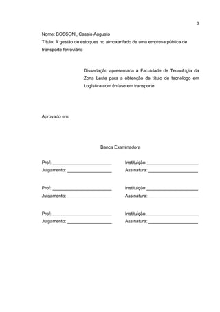 3
Nome: BOSSONI, Cassio Augusto
Título: A gestão de estoques no almoxarifado de uma empresa pública de
transporte ferroviário
Dissertação apresentada à Faculdade de Tecnologia da
Zona Leste para a obtenção de título de tecnólogo em
Logística com ênfase em transporte.
Aprovado em:
Banca Examinadora
Prof: ________________________ Instituição:_____________________
Julgamento: __________________ Assinatura: ____________________
Prof: ________________________ Instituição:_____________________
Julgamento: __________________ Assinatura: ____________________
Prof: ________________________ Instituição:_____________________
Julgamento: __________________ Assinatura: ____________________
 